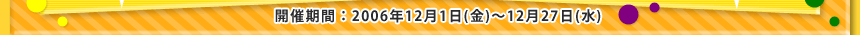 �J�Ê��ԁF2006�N12��1���i���j�`12��27��